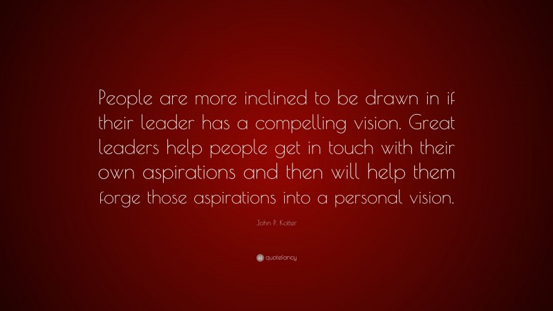 John P. Kotter Quote: “People are more inclined to be drawn in if their leader has a compelling vision. Great leaders help people get in touch with their own aspirations and then will help them forge those aspirations into a personal vision.”