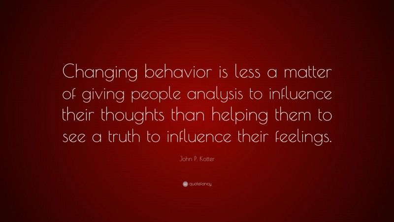 John P. Kotter Quote: “Changing behavior is less a matter of giving people analysis to influence their thoughts than helping them to see a truth to influence their feelings.”