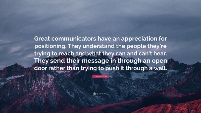 John P. Kotter Quote: “Great communicators have an appreciation for positioning. They understand the people they’re trying to reach and what they can and can’t hear. They send their message in through an open door rather than trying to push it through a wall.”