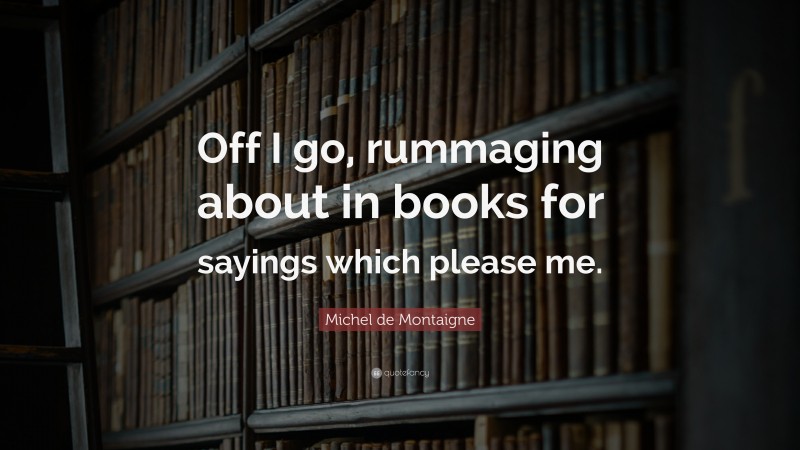 Michel de Montaigne Quote: “Off I go, rummaging about in books for sayings which please me.”