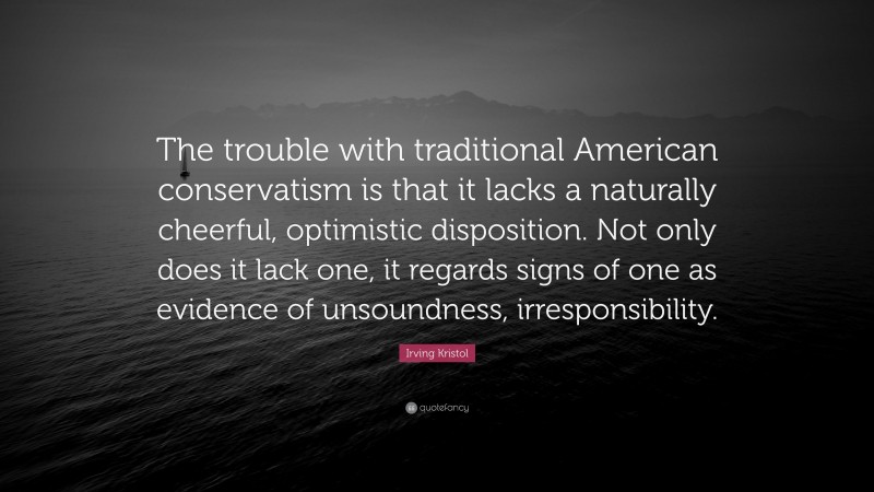 Irving Kristol Quote: “The trouble with traditional American conservatism is that it lacks a naturally cheerful, optimistic disposition. Not only does it lack one, it regards signs of one as evidence of unsoundness, irresponsibility.”