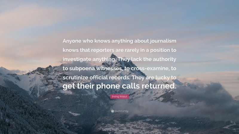 Irving Kristol Quote: “Anyone who knows anything about journalism knows that reporters are rarely in a position to investigate anything. They lack the authority to subpoena witnesses, to cross-examine, to scrutinize official records. They are lucky to get their phone calls returned.”