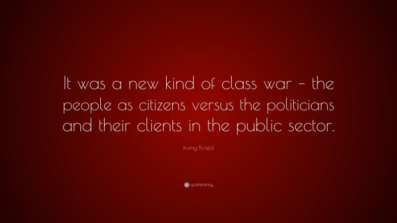Irving Kristol Quote: “It was a new kind of class war – the people as citizens versus the politicians and their clients in the public sector.”