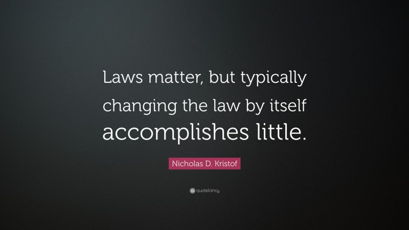 Nicholas D. Kristof Quote: “Laws matter, but typically changing the law by itself accomplishes little.”