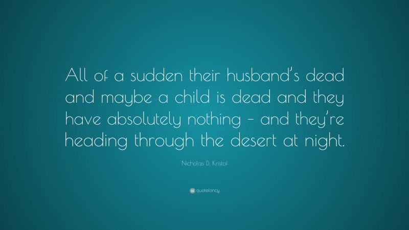 Nicholas D. Kristof Quote: “All of a sudden their husband’s dead and maybe a child is dead and they have absolutely nothing – and they’re heading through the desert at night.”