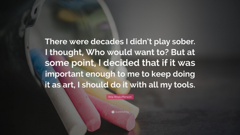 Kris Kristofferson Quote: “There were decades I didn’t play sober. I thought, Who would want to? But at some point, I decided that if it was important enough to me to keep doing it as art, I should do it with all my tools.”