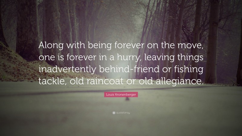 Louis Kronenberger Quote: “Along with being forever on the move, one is forever in a hurry, leaving things inadvertently behind-friend or fishing tackle, old raincoat or old allegiance.”