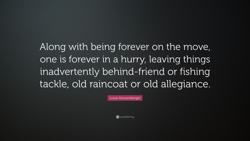 Louis Kronenberger Quote: “Along with being forever on the move, one is forever in a hurry, leaving things inadvertently behind-friend or fishing tackle, old raincoat or old allegiance.”
