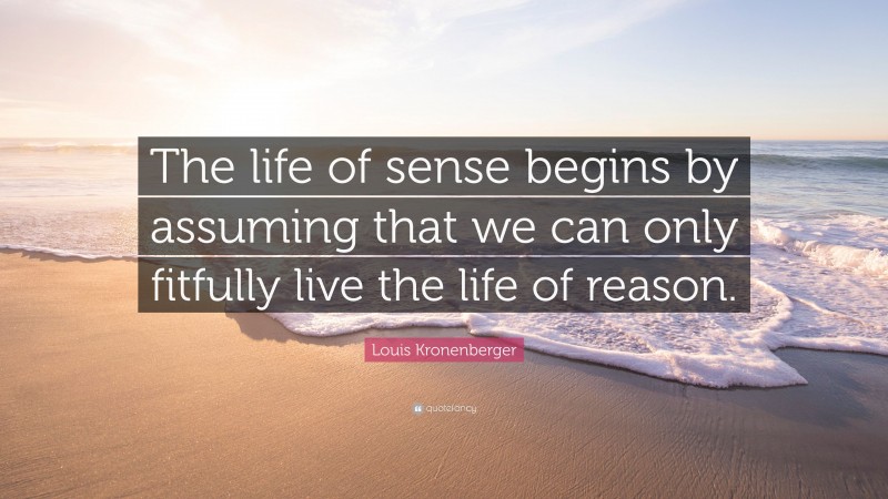Louis Kronenberger Quote: “The life of sense begins by assuming that we can only fitfully live the life of reason.”