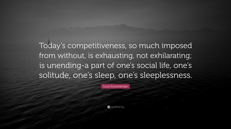 Louis Kronenberger Quote: “Today’s competitiveness, so much imposed from without, is exhausting, not exhilarating; is unending-a part of one’s social life, one’s solitude, one’s sleep, one’s sleeplessness.”