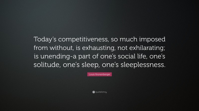 Louis Kronenberger Quote: “Today’s competitiveness, so much imposed from without, is exhausting, not exhilarating; is unending-a part of one’s social life, one’s solitude, one’s sleep, one’s sleeplessness.”
