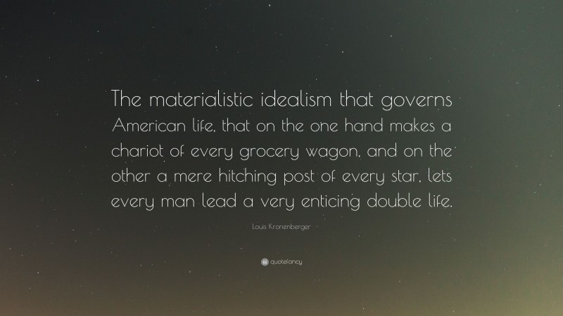 Louis Kronenberger Quote: “The materialistic idealism that governs American life, that on the one hand makes a chariot of every grocery wagon, and on the other a mere hitching post of every star, lets every man lead a very enticing double life.”