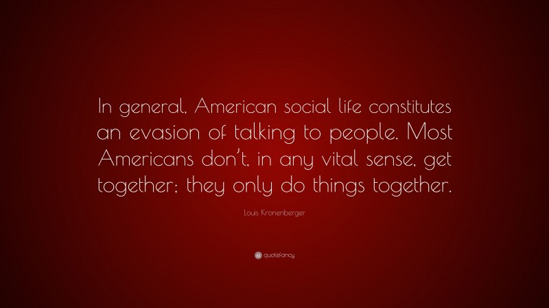 Louis Kronenberger Quote: “In general, American social life constitutes an evasion of talking to people. Most Americans don’t, in any vital sense, get together; they only do things together.”