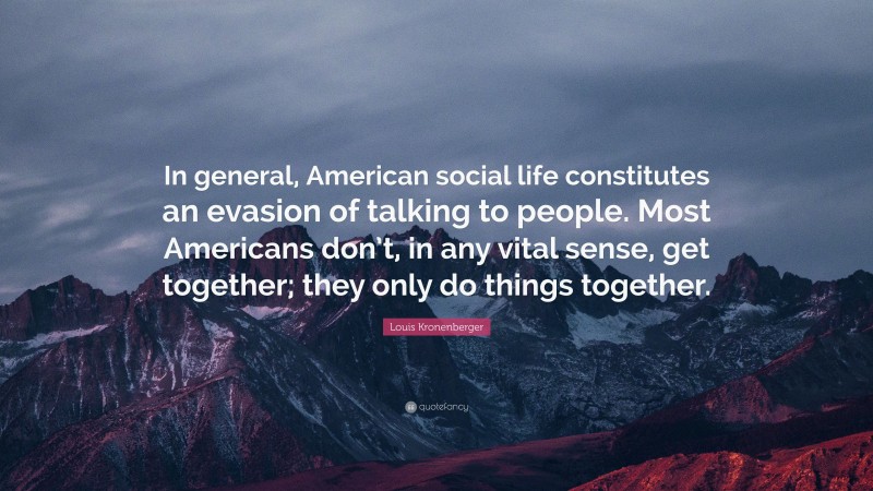 Louis Kronenberger Quote: “In general, American social life constitutes an evasion of talking to people. Most Americans don’t, in any vital sense, get together; they only do things together.”