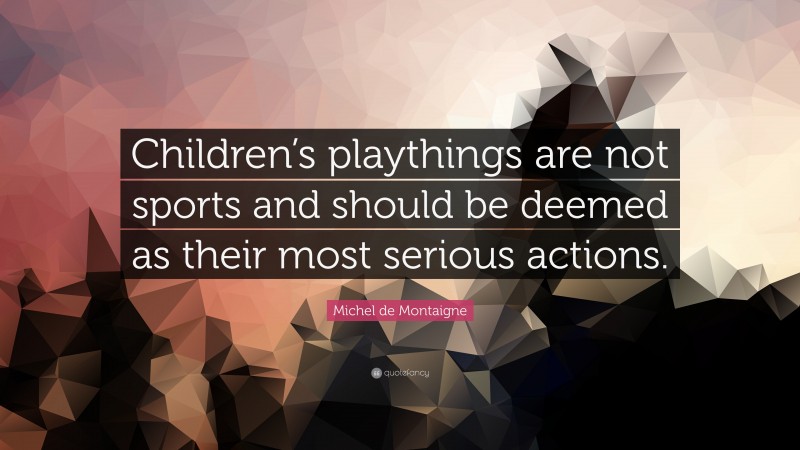 Michel de Montaigne Quote: “Children’s playthings are not sports and should be deemed as their most serious actions.”