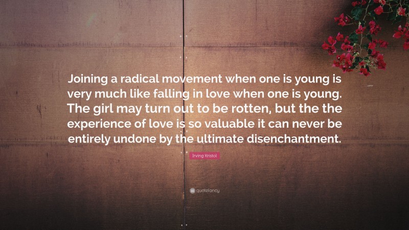 Irving Kristol Quote: “Joining a radical movement when one is young is very much like falling in love when one is young. The girl may turn out to be rotten, but the the experience of love is so valuable it can never be entirely undone by the ultimate disenchantment.”