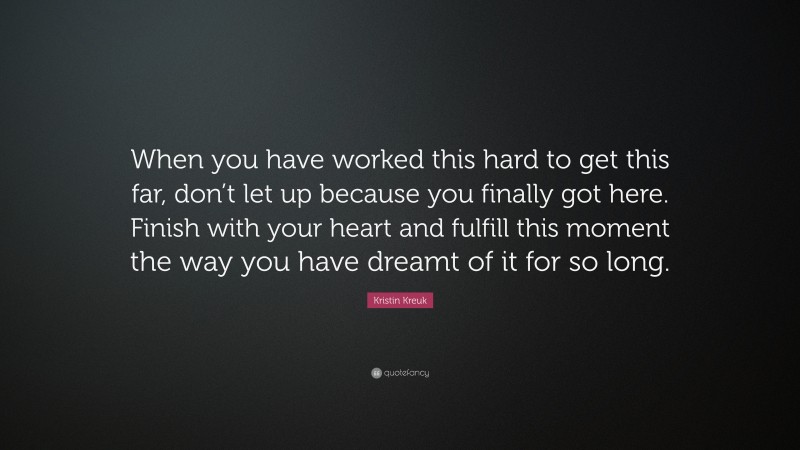 Kristin Kreuk Quote: “When you have worked this hard to get this far, don’t let up because you finally got here. Finish with your heart and fulfill this moment the way you have dreamt of it for so long.”