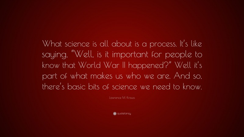 Lawrence M. Krauss Quote: “What science is all about is a process. It’s like saying, “Well, is it important for people to know that World War II happened?” Well it’s part of what makes us who we are. And so, there’s basic bits of science we need to know.”