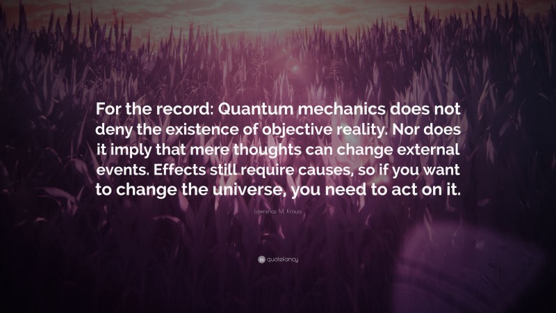 Lawrence M. Krauss Quote: “For the record: Quantum mechanics does not deny the existence of objective reality. Nor does it imply that mere thoughts can change external events. Effects still require causes, so if you want to change the universe, you need to act on it.”