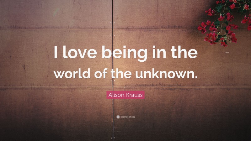 Alison Krauss Quote: “I love being in the world of the unknown.”
