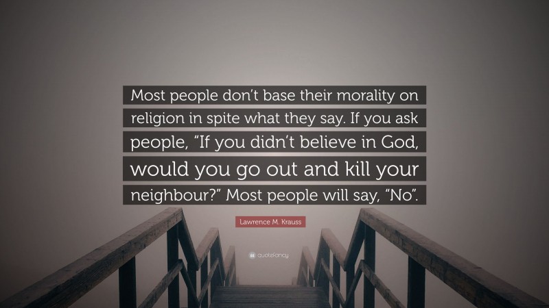 Lawrence M. Krauss Quote: “Most people don’t base their morality on religion in spite what they say. If you ask people, “If you didn’t believe in God, would you go out and kill your neighbour?” Most people will say, “No”.”