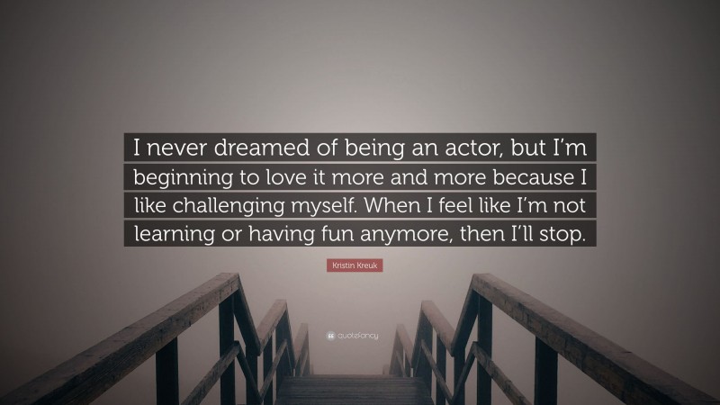 Kristin Kreuk Quote: “I never dreamed of being an actor, but I’m beginning to love it more and more because I like challenging myself. When I feel like I’m not learning or having fun anymore, then I’ll stop.”