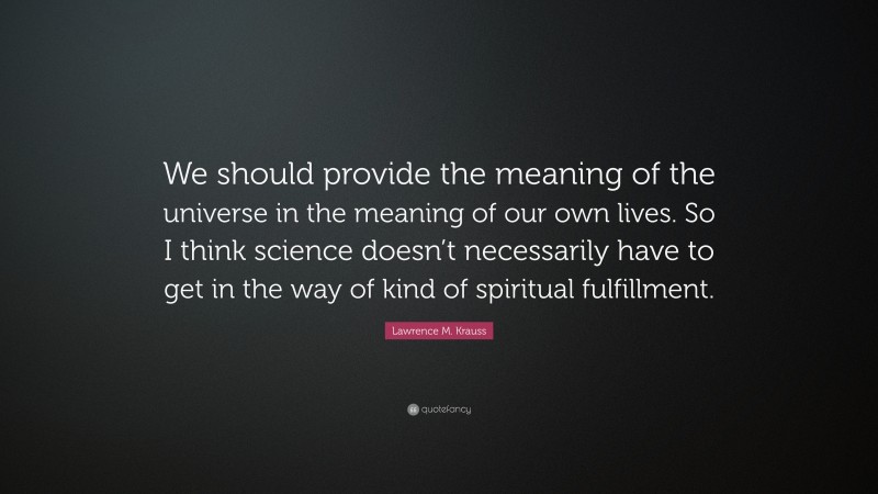 Lawrence M. Krauss Quote: “We should provide the meaning of the universe in the meaning of our own lives. So I think science doesn’t necessarily have to get in the way of kind of spiritual fulfillment.”