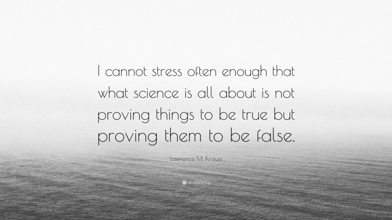 Lawrence M. Krauss Quote: “I cannot stress often enough that what science is all about is not proving things to be true but proving them to be false.”