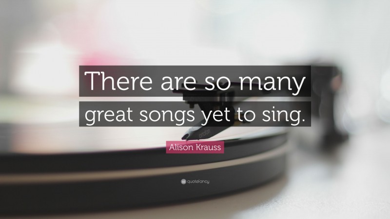 Alison Krauss Quote: “There are so many great songs yet to sing.”