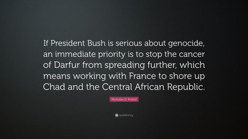 Nicholas D. Kristof Quote: “If President Bush is serious about genocide, an immediate priority is to stop the cancer of Darfur from spreading further, which means working with France to shore up Chad and the Central African Republic.”