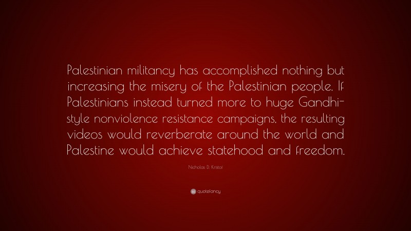 Nicholas D. Kristof Quote: “Palestinian militancy has accomplished nothing but increasing the misery of the Palestinian people. If Palestinians instead turned more to huge Gandhi-style nonviolence resistance campaigns, the resulting videos would reverberate around the world and Palestine would achieve statehood and freedom.”