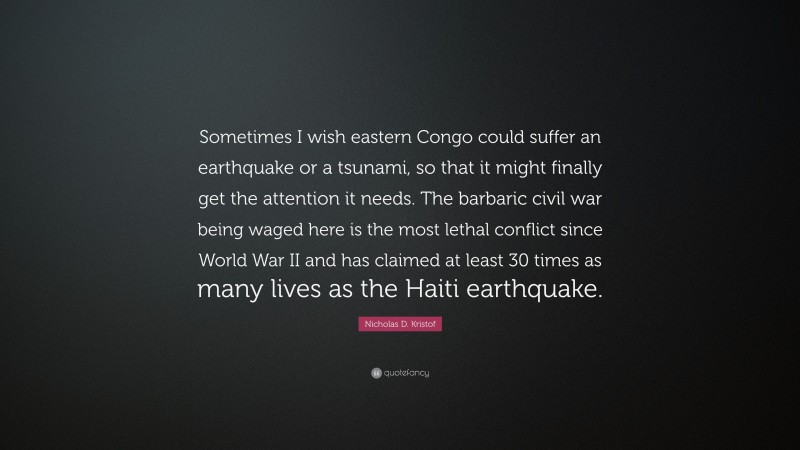 Nicholas D. Kristof Quote: “Sometimes I wish eastern Congo could suffer an earthquake or a tsunami, so that it might finally get the attention it needs. The barbaric civil war being waged here is the most lethal conflict since World War II and has claimed at least 30 times as many lives as the Haiti earthquake.”