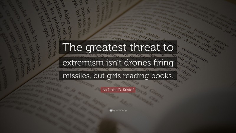 Nicholas D. Kristof Quote: “The greatest threat to extremism isn’t drones firing missiles, but girls reading books.”