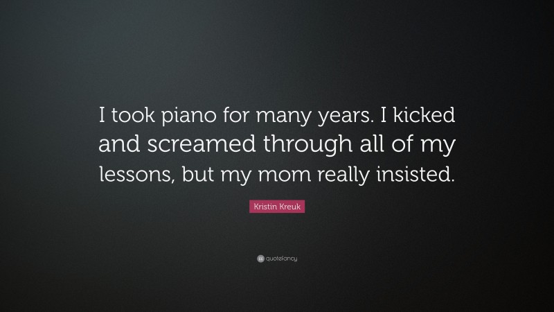 Kristin Kreuk Quote: “I took piano for many years. I kicked and screamed through all of my lessons, but my mom really insisted.”