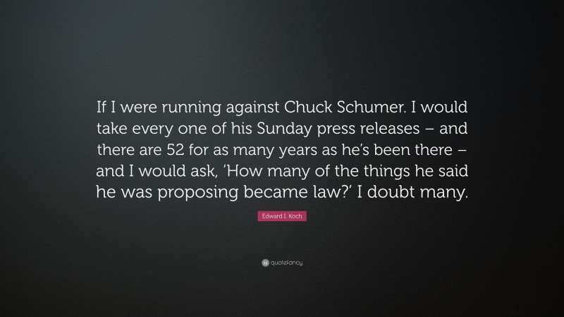 Edward I. Koch Quote: “If I were running against Chuck Schumer. I would take every one of his Sunday press releases – and there are 52 for as many years as he’s been there – and I would ask, ‘How many of the things he said he was proposing became law?’ I doubt many.”