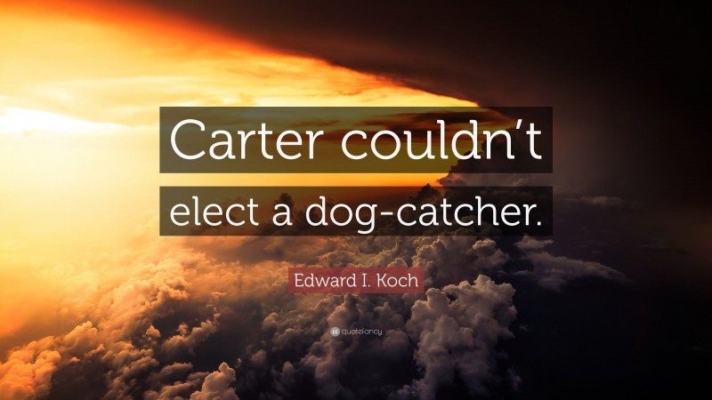 Edward I. Koch Quote: “Carter couldn’t elect a dog-catcher.”