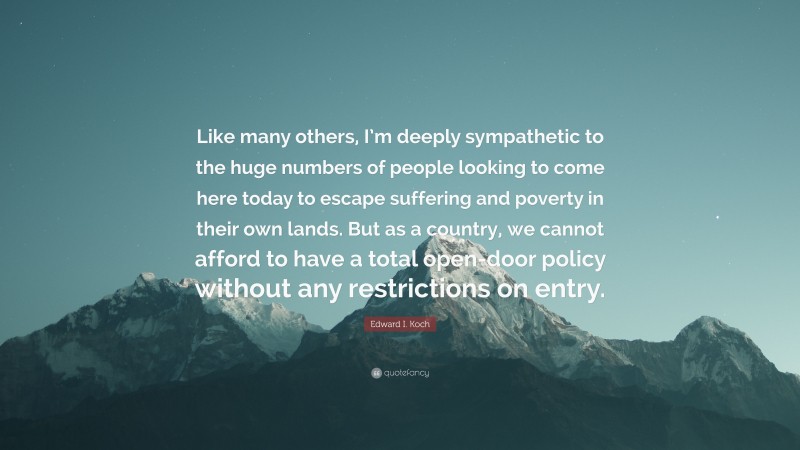 Edward I. Koch Quote: “Like many others, I’m deeply sympathetic to the huge numbers of people looking to come here today to escape suffering and poverty in their own lands. But as a country, we cannot afford to have a total open-door policy without any restrictions on entry.”