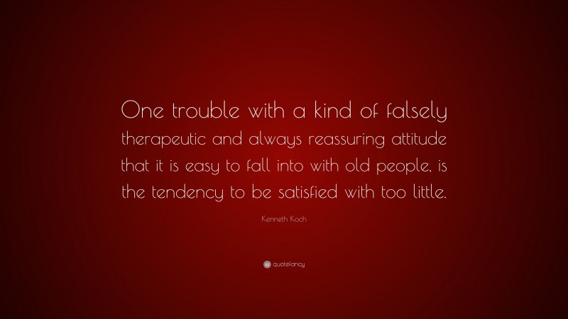 Kenneth Koch Quote: “One trouble with a kind of falsely therapeutic and always reassuring attitude that it is easy to fall into with old people, is the tendency to be satisfied with too little.”
