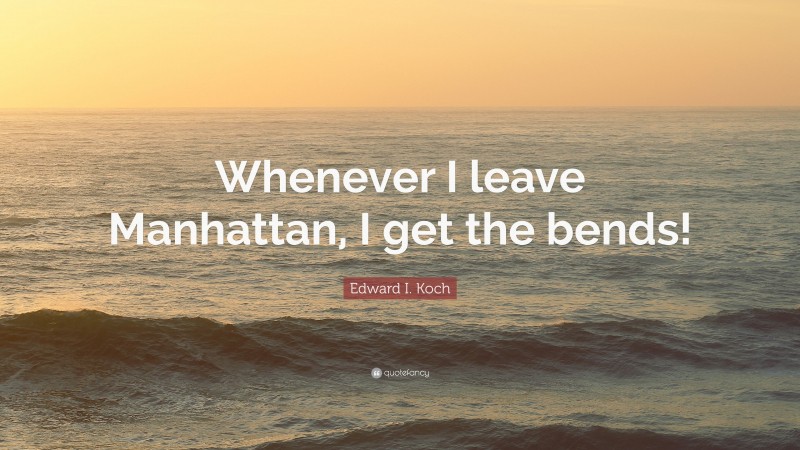 Edward I. Koch Quote: “Whenever I leave Manhattan, I get the bends!”