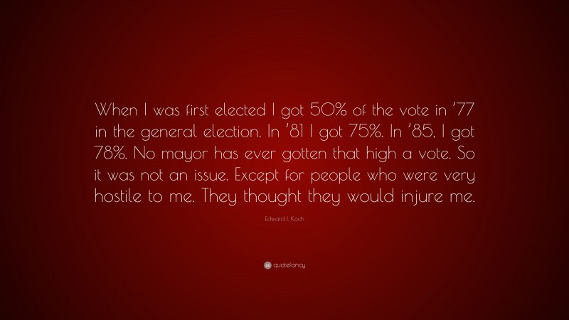 Edward I. Koch Quote: “When I was first elected I got 50% of the vote in ’77 in the general election. In ’81 I got 75%. In ’85, I got 78%. No mayor has ever gotten that high a vote. So it was not an issue. Except for people who were very hostile to me. They thought they would injure me.”