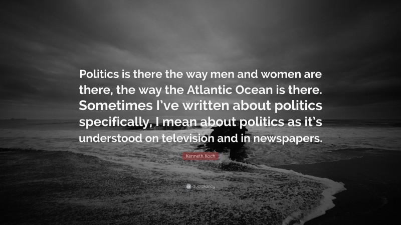 Kenneth Koch Quote: “Politics is there the way men and women are there, the way the Atlantic Ocean is there. Sometimes I’ve written about politics specifically, I mean about politics as it’s understood on television and in newspapers.”