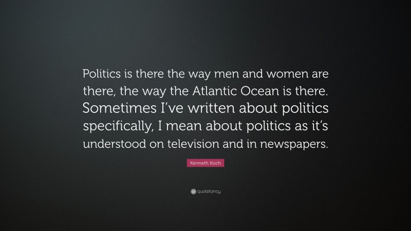 Kenneth Koch Quote: “Politics is there the way men and women are there, the way the Atlantic Ocean is there. Sometimes I’ve written about politics specifically, I mean about politics as it’s understood on television and in newspapers.”