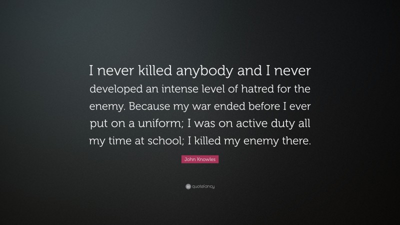 John Knowles Quote: “I never killed anybody and I never developed an intense level of hatred for the enemy. Because my war ended before I ever put on a uniform; I was on active duty all my time at school; I killed my enemy there.”