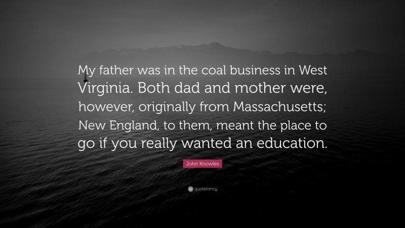 John Knowles Quote: “My father was in the coal business in West Virginia. Both dad and mother were, however, originally from Massachusetts; New England, to them, meant the place to go if you really wanted an education.”