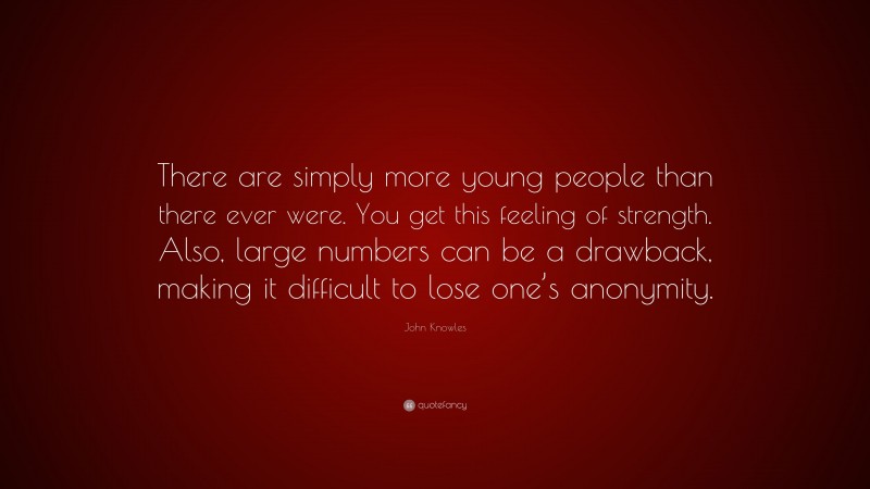 John Knowles Quote: “There are simply more young people than there ever were. You get this feeling of strength. Also, large numbers can be a drawback, making it difficult to lose one’s anonymity.”