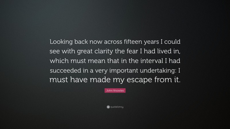 John Knowles Quote: “Looking back now across fifteen years I could see with great clarity the fear I had lived in, which must mean that in the interval I had succeeded in a very important undertaking: I must have made my escape from it.”