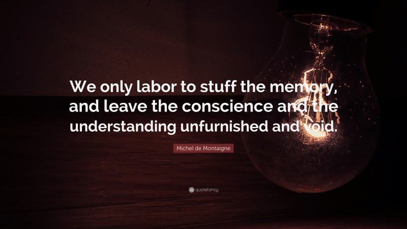Michel de Montaigne Quote: “We only labor to stuff the memory, and leave the conscience and the understanding unfurnished and void.”