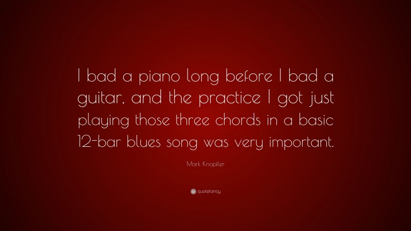 Mark Knopfler Quote: “I bad a piano long before I bad a guitar, and the practice I got just playing those three chords in a basic 12-bar blues song was very important.”