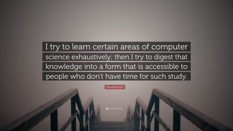 Donald Knuth Quote: “I try to learn certain areas of computer science exhaustively; then I try to digest that knowledge into a form that is accessible to people who don’t have time for such study.”