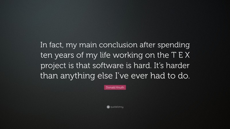Donald Knuth Quote: “In fact, my main conclusion after spending ten years of my life working on the T E X project is that software is hard. It’s harder than anything else I’ve ever had to do.”